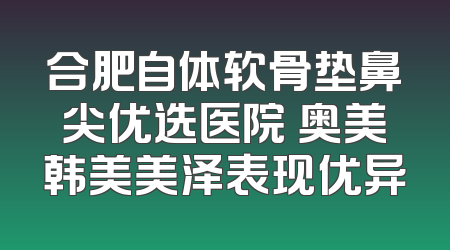 合肥自体软骨垫鼻尖优选医院 奥美韩美美泽表现优异