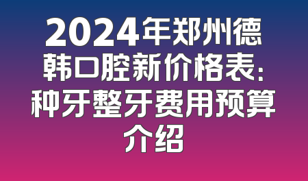 2024年郑州德韩口腔新价格表：种牙整牙费用预算介绍