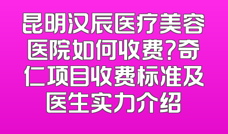 昆明汉辰医疗美容医院如何收费？奇仁项目收费标准及医生实力介绍