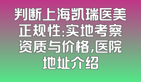 判断上海凯瑞医美正规性：实地考察资质与价格，医院地址介绍
