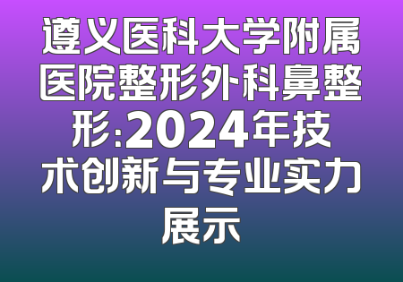 遵义医科大学附属医院整形外科鼻整形：2024年技术创新与专业实力展示
