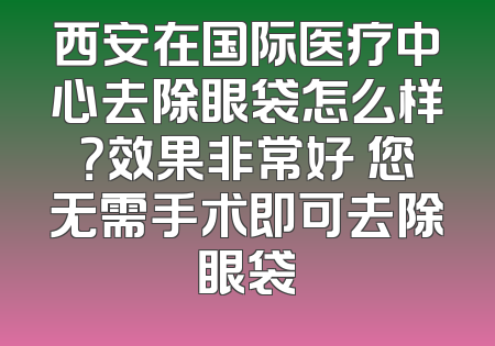 西安在国际医疗中心去除眼袋怎么样？效果非常好 您无需手术即可去除眼袋