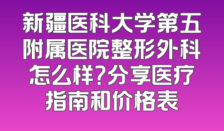 新疆医科大学第五附属医院整形外科怎么样？分享医疗指南和价格表