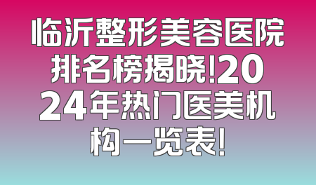 临沂整形美容医院排名榜揭晓！2024年热门医美机构一览表！