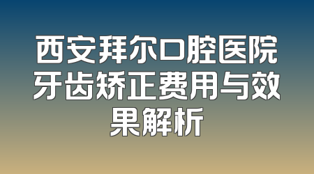 西安拜尔口腔医院牙齿矫正费用与效果解析
