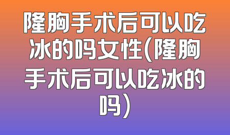 隆胸手术后可以吃冰的吗女性(隆胸手术后可以吃冰的吗)