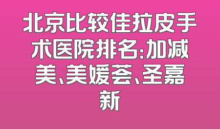 北京比较佳拉皮手术医院排名：加减美、美媛荟、圣嘉新