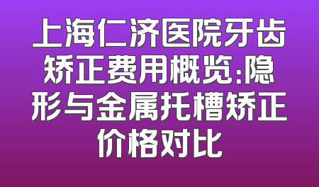 上海仁济医院牙齿矫正费用概览：隐形与金属托槽矫正价格对比