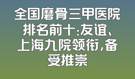 全国磨骨三甲医院排名前十：友谊、上海九院领衔，备受推崇
