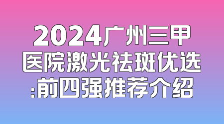 2024广州三甲医院激光祛斑优选：前四强推荐介绍