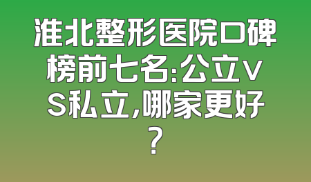淮北整形医院口碑榜前七名：公立vs私立，哪家更好？