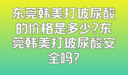 东莞韩美打玻尿酸的价格是多少？东莞韩美打玻尿酸安全吗？