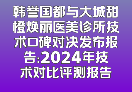 韩誉国都与大城甜橙焕丽医美诊所技术口碑对决发布报告：2024年技术对比评测报告