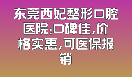 东莞西妃整形口腔医院：口碑佳，价格实惠，可医保报销
