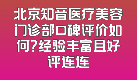 北京知音医疗美容门诊部口碑评价如何？经验丰富且好评连连