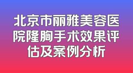 北京市丽雅美容医院隆胸手术效果评估及案例分析