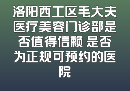 洛阳西工区毛大夫医疗美容门诊部是否值得信赖 是否为正规可预约的医院