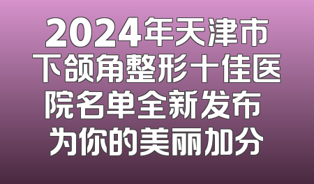 2024年天津市下颌角整形十佳医院名单全新发布 为你的美丽加分
