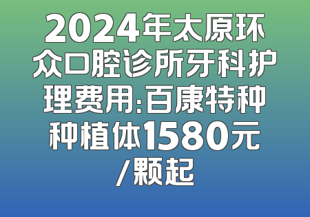 2024年太原环众口腔诊所牙科护理费用：百康特种种植体1580元/颗起