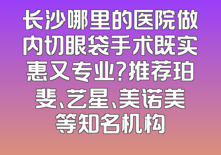 长沙哪里的医院做内切眼袋手术既实惠又专业？推荐珀斐、艺星、美诺美等知名机构