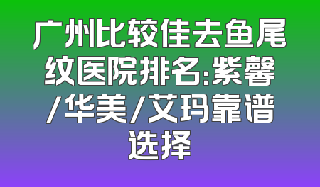 广州比较佳去鱼尾纹医院排名：紫馨/华美/艾玛靠谱选择