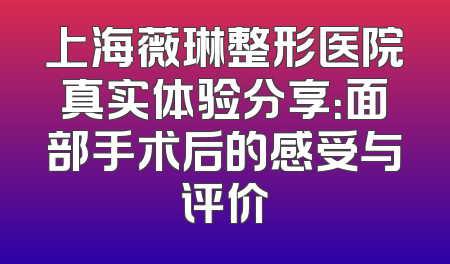 上海薇琳整形医院真实体验分享：面部手术后的感受与评价