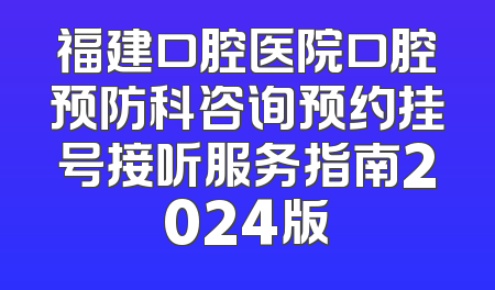 福建口腔医院口腔预防科咨询预约挂号接听服务指南2024版