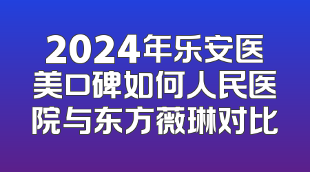 2024年乐安医美口碑如何人民医院与东方薇琳对比