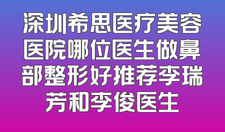 深圳希思医疗美容医院哪位医生做鼻部整形好推荐李瑞芳和李俊医生