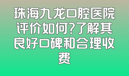 珠海九龙口腔医院评价如何？了解其良好口碑和合理收费