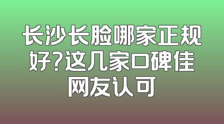 长沙长脸哪家正规好？这几家口碑佳网友认可