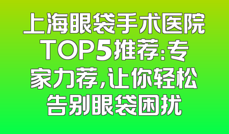 上海眼袋手术医院TOP5推荐：专家力荐，让你轻松告别眼袋困扰