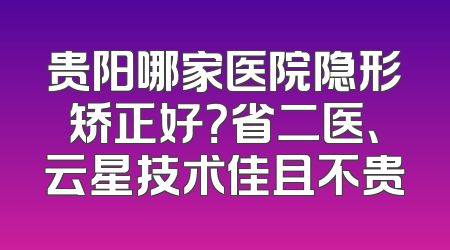 贵阳哪家医院隐形矫正好？省二医、云星技术佳且不贵