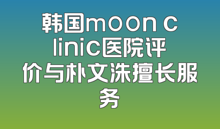 韩国moon clinic医院评价与朴文洙擅长服务