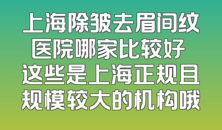 上海除皱去眉间纹医院哪家比较好 这些是上海正规且规模较大的机构哦