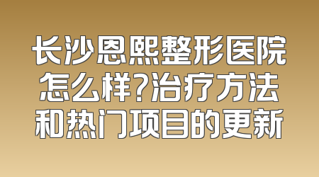 长沙恩熙整形医院怎么样？治疗方法和热门项目的更新