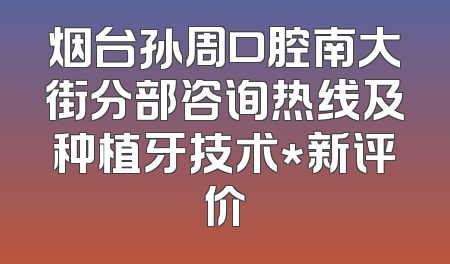 烟台孙周口腔南大街分部咨询热线及种植牙技术*新评价