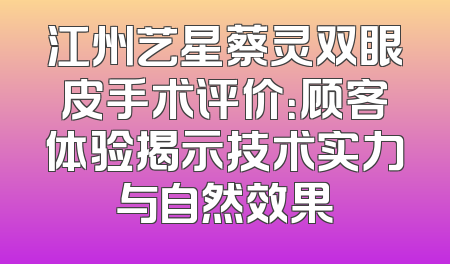 江州艺星蔡灵双眼皮手术评价：顾客体验揭示技术实力与自然效果