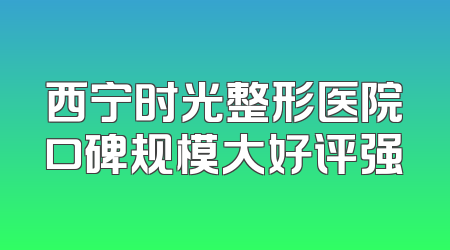 西宁时光整形医院口碑规模大好评强