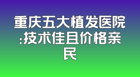 重庆五大植发医院：技术佳且价格亲民