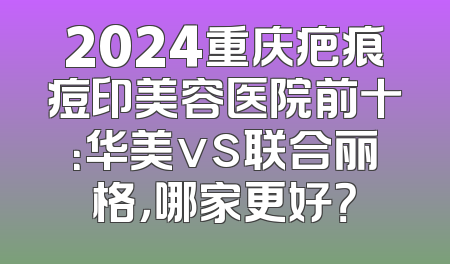 2024重庆疤痕痘印美容医院前十：华美vs联合丽格，哪家更好？