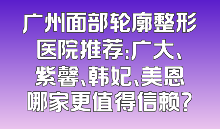 广州面部轮廓整形医院推荐：广大、紫馨、韩妃、美恩哪家更值得信赖？