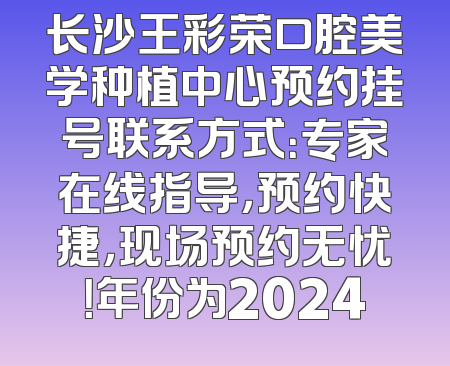 长沙王彩荣口腔美学种植中心预约挂号联系方式：专家在线指导，预约快捷，现场预约无忧！年份为2024