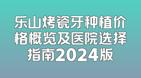 乐山烤瓷牙种植价格概览及医院选择指南2024版