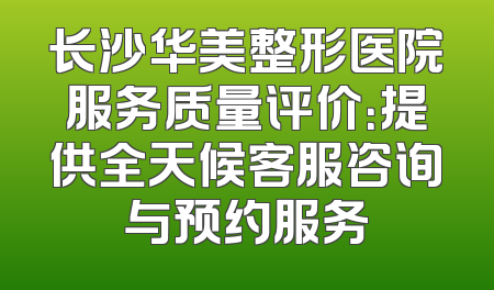 长沙华美整形医院服务质量评价：提供全天候客服咨询与预约服务