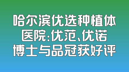 哈尔滨优选种植体医院：优范、优诺博士与品冠获好评