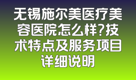 无锡施尔美医疗美容医院怎么样？技术特点及服务项目详细说明