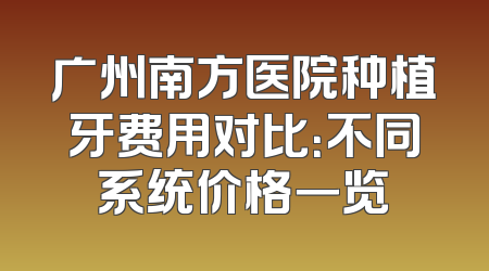 广州南方医院种植牙费用对比：不同系统价格一览
