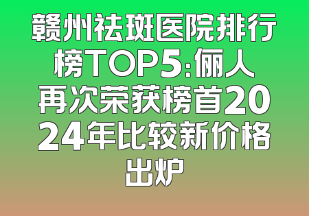 赣州祛斑医院排行榜TOP5：俪人再次荣获榜首2024年比较新价格出炉