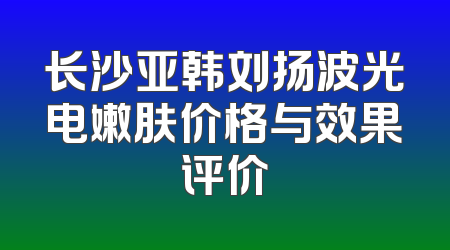 长沙亚韩刘扬波光电嫩肤价格与效果评价